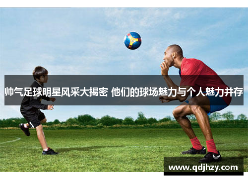 帅气足球明星风采大揭密 他们的球场魅力与个人魅力并存