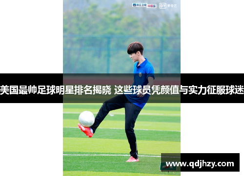 美国最帅足球明星排名揭晓 这些球员凭颜值与实力征服球迷