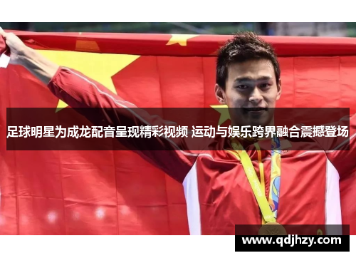 足球明星为成龙配音呈现精彩视频 运动与娱乐跨界融合震撼登场