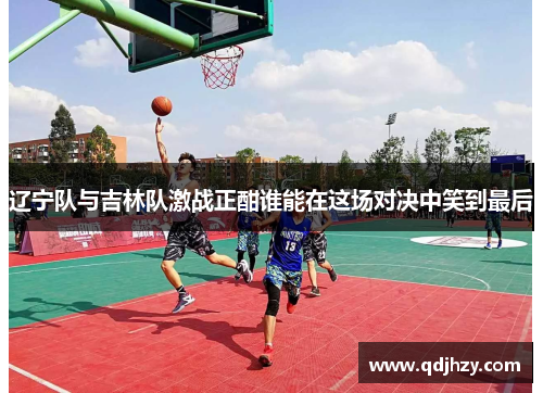 辽宁队与吉林队激战正酣谁能在这场对决中笑到最后